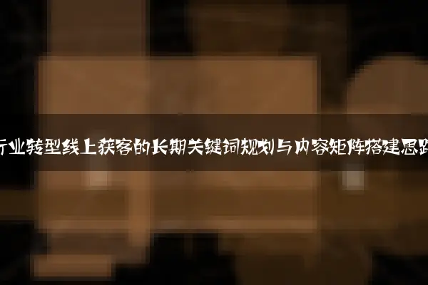 传统行业转型线上获客的长期关键词规划与内容矩阵搭建思路